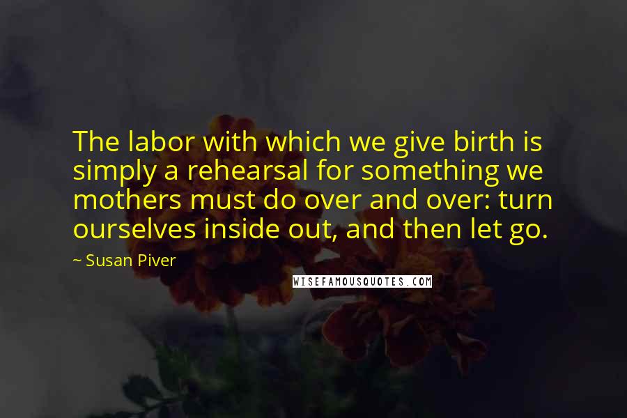 Susan Piver Quotes: The labor with which we give birth is simply a rehearsal for something we mothers must do over and over: turn ourselves inside out, and then let go.