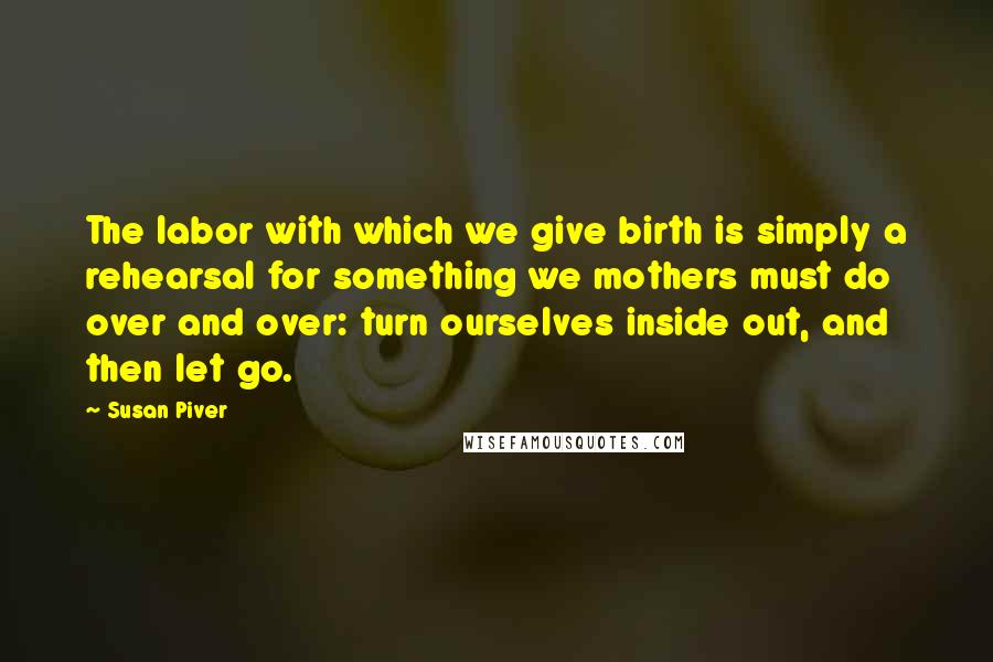 Susan Piver Quotes: The labor with which we give birth is simply a rehearsal for something we mothers must do over and over: turn ourselves inside out, and then let go.