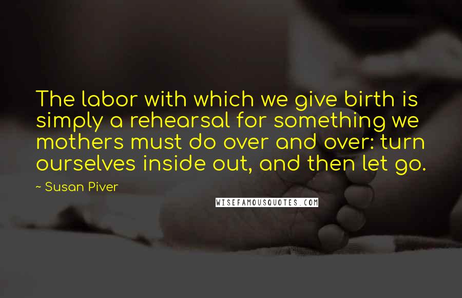 Susan Piver Quotes: The labor with which we give birth is simply a rehearsal for something we mothers must do over and over: turn ourselves inside out, and then let go.