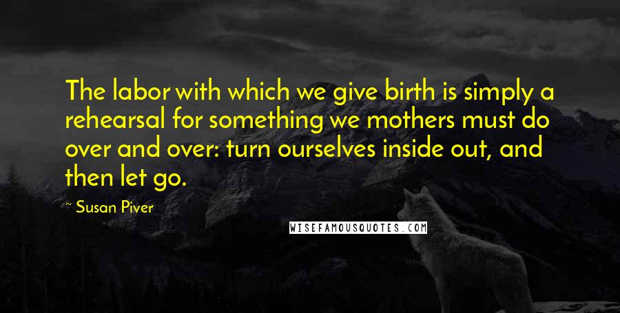 Susan Piver Quotes: The labor with which we give birth is simply a rehearsal for something we mothers must do over and over: turn ourselves inside out, and then let go.