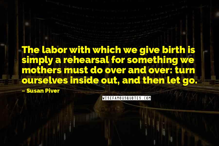 Susan Piver Quotes: The labor with which we give birth is simply a rehearsal for something we mothers must do over and over: turn ourselves inside out, and then let go.