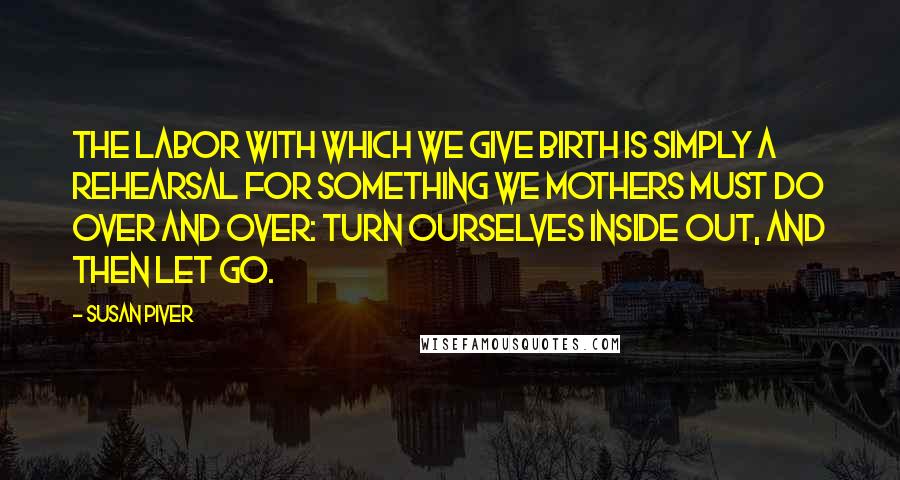 Susan Piver Quotes: The labor with which we give birth is simply a rehearsal for something we mothers must do over and over: turn ourselves inside out, and then let go.