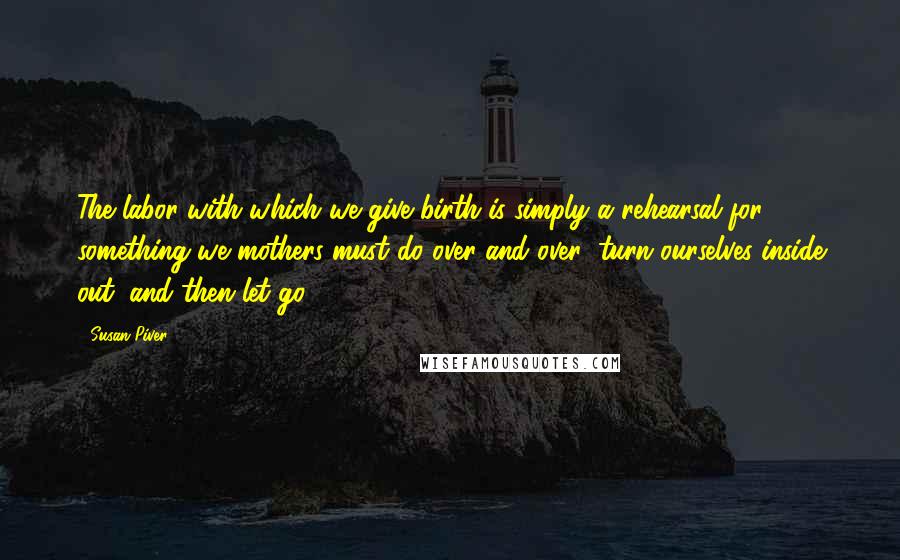 Susan Piver Quotes: The labor with which we give birth is simply a rehearsal for something we mothers must do over and over: turn ourselves inside out, and then let go.