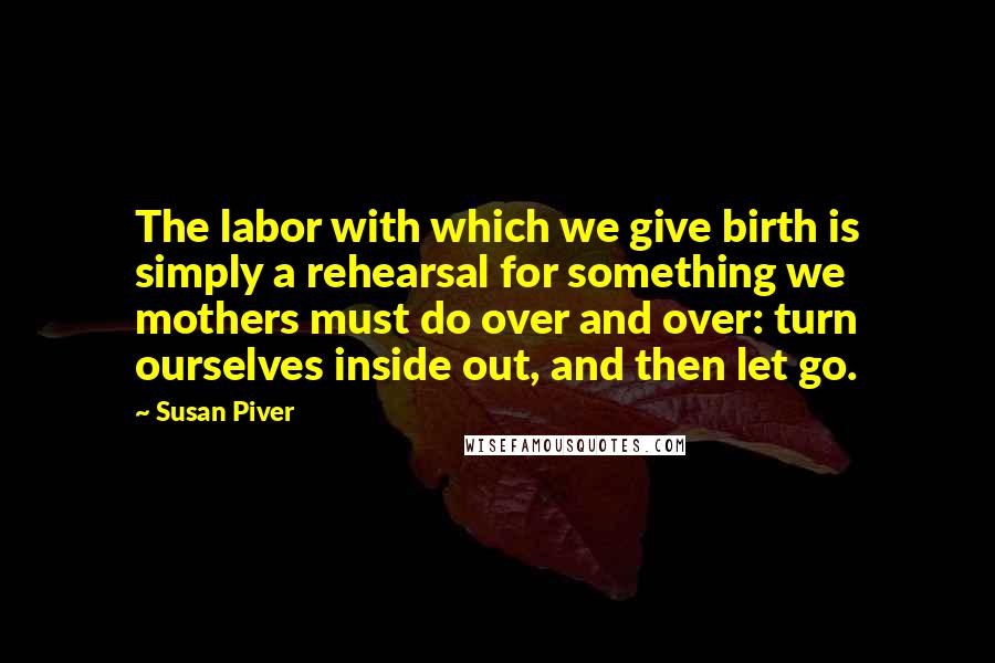 Susan Piver Quotes: The labor with which we give birth is simply a rehearsal for something we mothers must do over and over: turn ourselves inside out, and then let go.