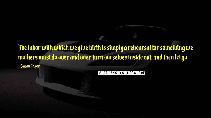 Susan Piver Quotes: The labor with which we give birth is simply a rehearsal for something we mothers must do over and over: turn ourselves inside out, and then let go.