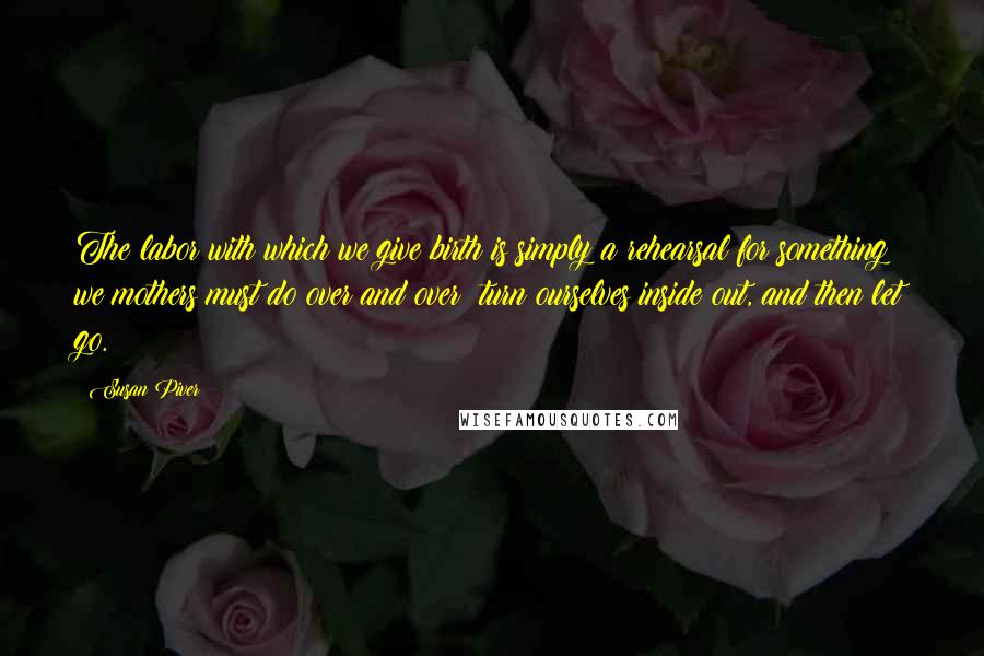 Susan Piver Quotes: The labor with which we give birth is simply a rehearsal for something we mothers must do over and over: turn ourselves inside out, and then let go.