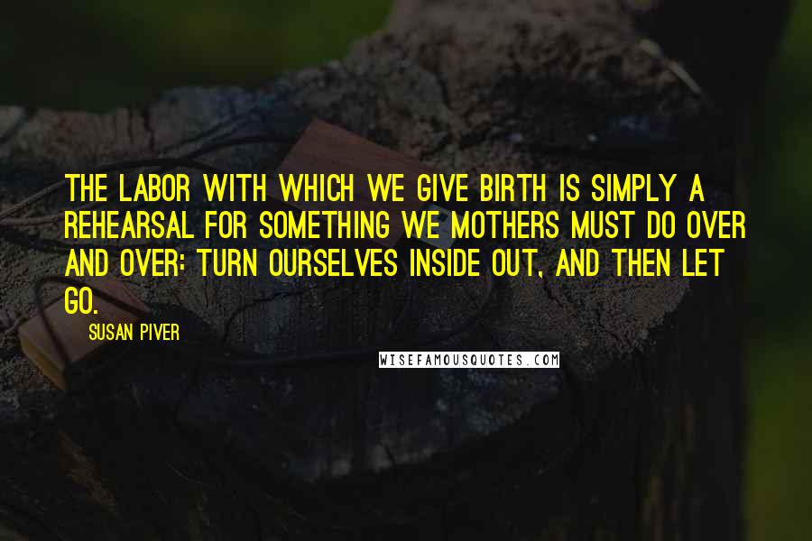 Susan Piver Quotes: The labor with which we give birth is simply a rehearsal for something we mothers must do over and over: turn ourselves inside out, and then let go.