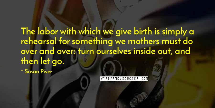 Susan Piver Quotes: The labor with which we give birth is simply a rehearsal for something we mothers must do over and over: turn ourselves inside out, and then let go.