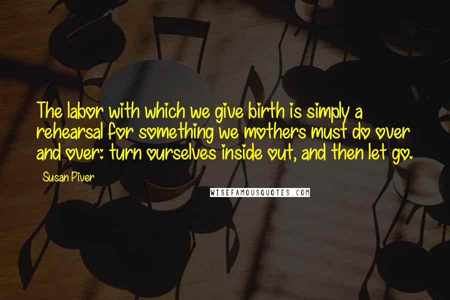 Susan Piver Quotes: The labor with which we give birth is simply a rehearsal for something we mothers must do over and over: turn ourselves inside out, and then let go.