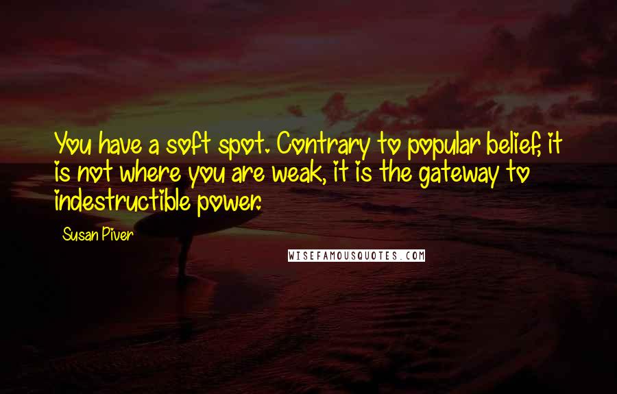 Susan Piver Quotes: You have a soft spot. Contrary to popular belief, it is not where you are weak, it is the gateway to indestructible power.