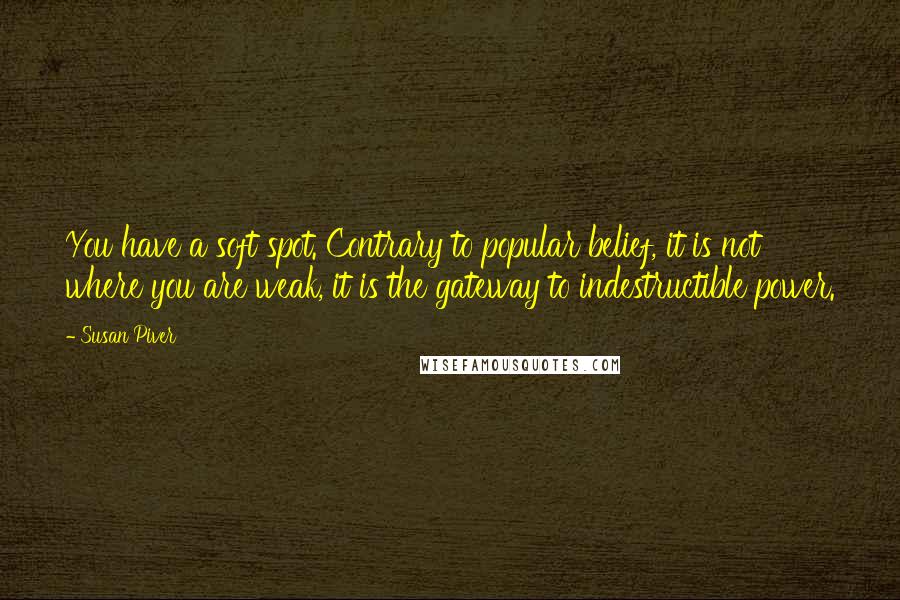 Susan Piver Quotes: You have a soft spot. Contrary to popular belief, it is not where you are weak, it is the gateway to indestructible power.