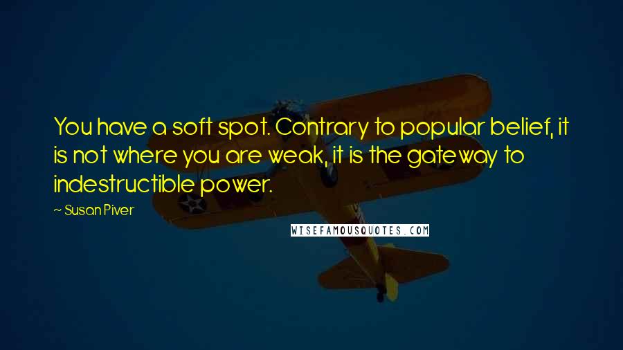 Susan Piver Quotes: You have a soft spot. Contrary to popular belief, it is not where you are weak, it is the gateway to indestructible power.