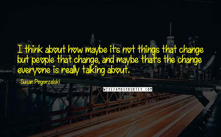 Susan Pogorzelski Quotes: I think about how maybe it's not things that change but people that change, and maybe that's the change everyone is really talking about.