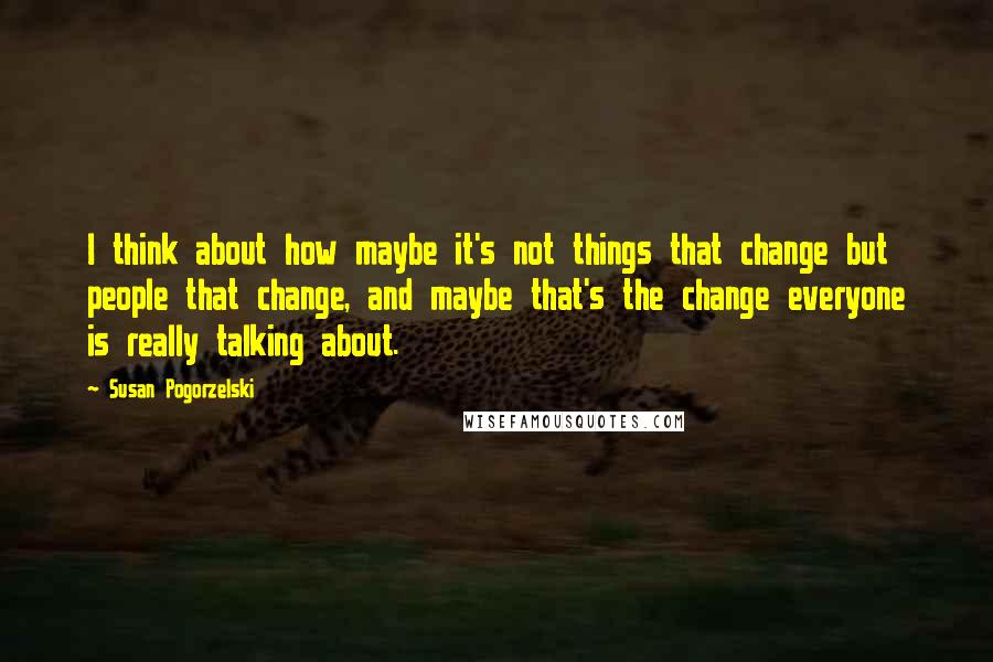 Susan Pogorzelski Quotes: I think about how maybe it's not things that change but people that change, and maybe that's the change everyone is really talking about.