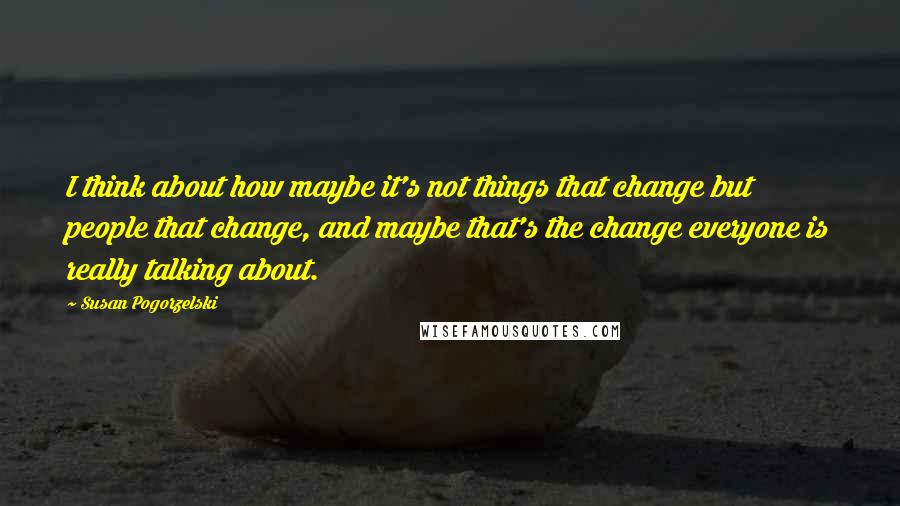 Susan Pogorzelski Quotes: I think about how maybe it's not things that change but people that change, and maybe that's the change everyone is really talking about.