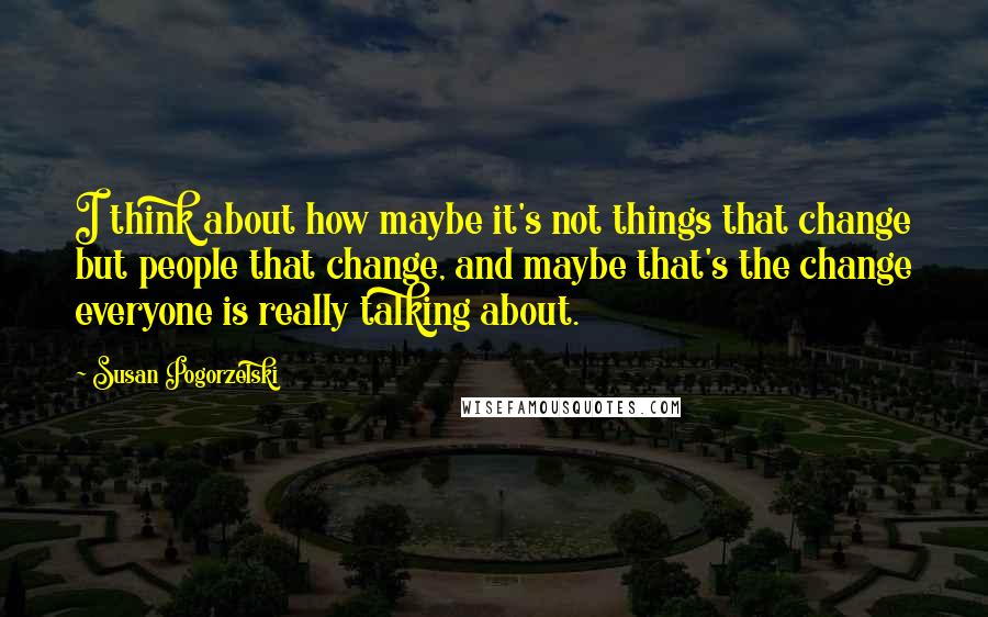 Susan Pogorzelski Quotes: I think about how maybe it's not things that change but people that change, and maybe that's the change everyone is really talking about.
