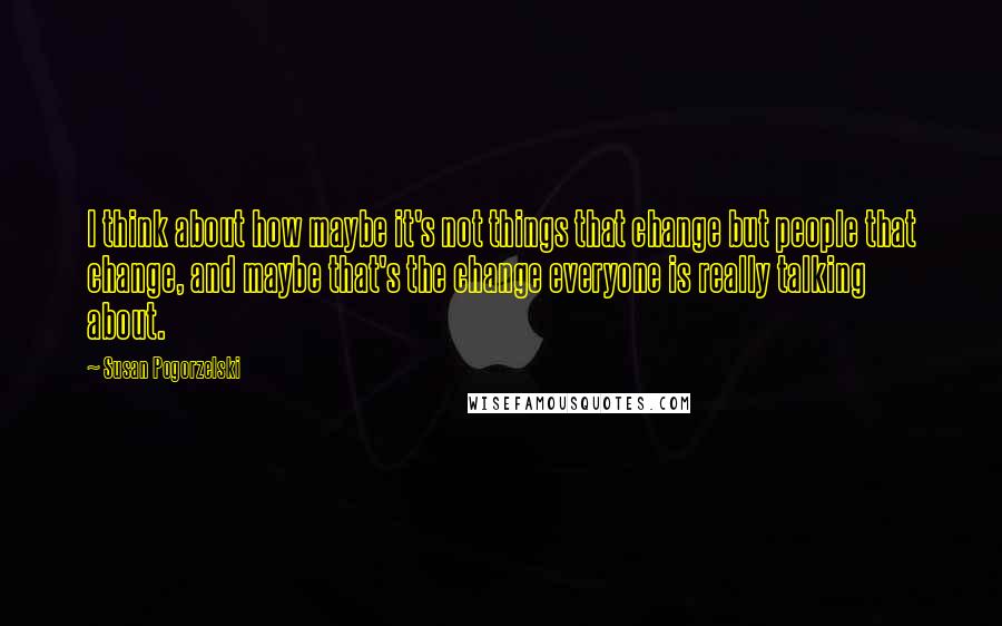 Susan Pogorzelski Quotes: I think about how maybe it's not things that change but people that change, and maybe that's the change everyone is really talking about.