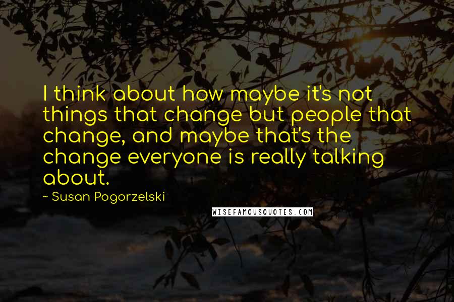 Susan Pogorzelski Quotes: I think about how maybe it's not things that change but people that change, and maybe that's the change everyone is really talking about.