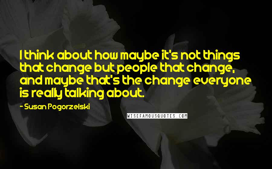 Susan Pogorzelski Quotes: I think about how maybe it's not things that change but people that change, and maybe that's the change everyone is really talking about.