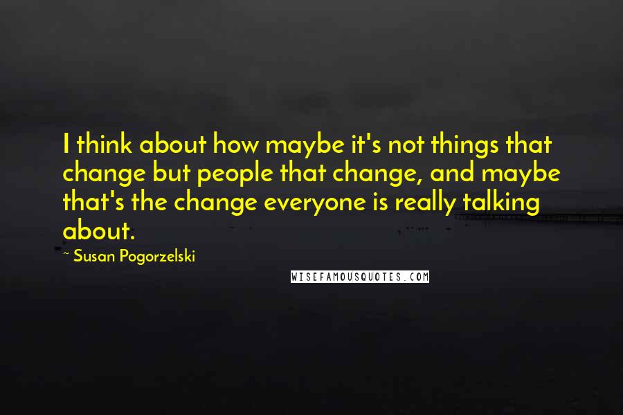 Susan Pogorzelski Quotes: I think about how maybe it's not things that change but people that change, and maybe that's the change everyone is really talking about.