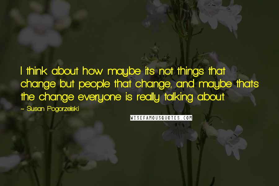 Susan Pogorzelski Quotes: I think about how maybe it's not things that change but people that change, and maybe that's the change everyone is really talking about.
