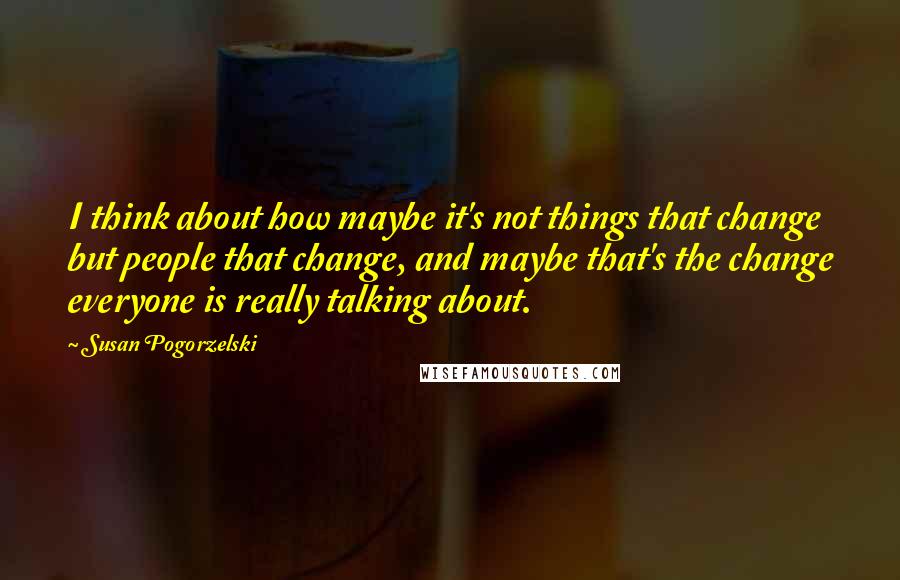 Susan Pogorzelski Quotes: I think about how maybe it's not things that change but people that change, and maybe that's the change everyone is really talking about.