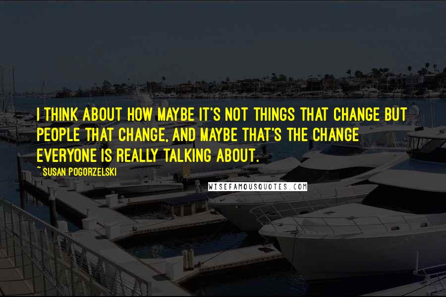 Susan Pogorzelski Quotes: I think about how maybe it's not things that change but people that change, and maybe that's the change everyone is really talking about.
