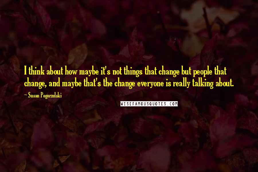 Susan Pogorzelski Quotes: I think about how maybe it's not things that change but people that change, and maybe that's the change everyone is really talking about.