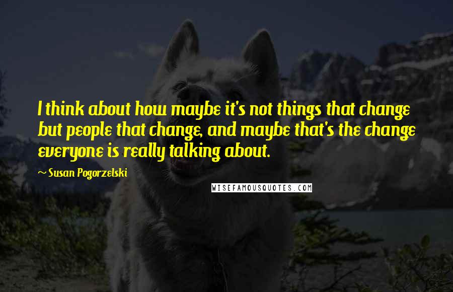 Susan Pogorzelski Quotes: I think about how maybe it's not things that change but people that change, and maybe that's the change everyone is really talking about.