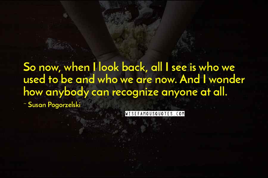 Susan Pogorzelski Quotes: So now, when I look back, all I see is who we used to be and who we are now. And I wonder how anybody can recognize anyone at all.