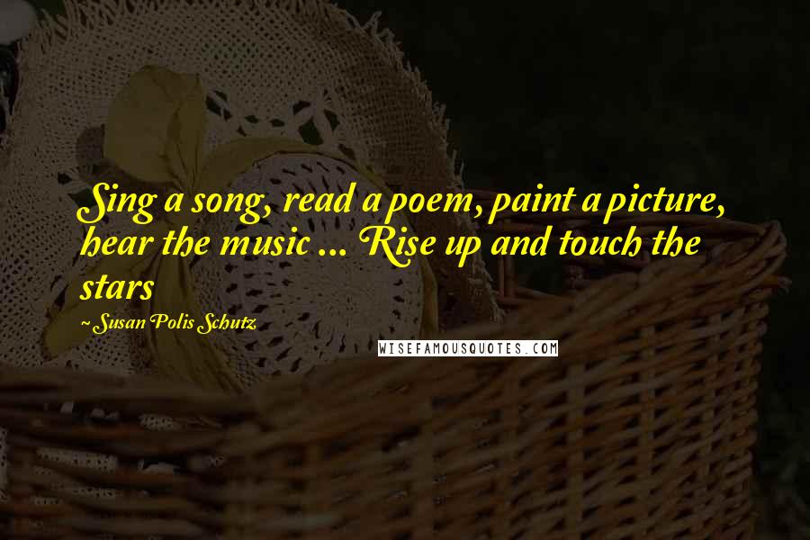 Susan Polis Schutz Quotes: Sing a song, read a poem, paint a picture, hear the music ... Rise up and touch the stars