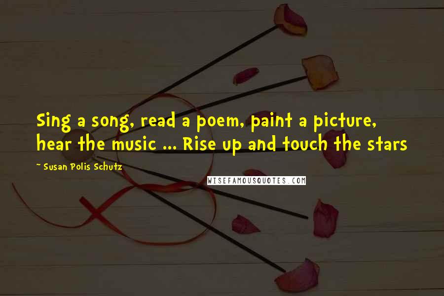 Susan Polis Schutz Quotes: Sing a song, read a poem, paint a picture, hear the music ... Rise up and touch the stars