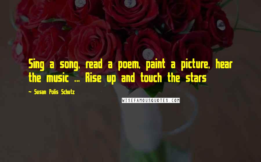 Susan Polis Schutz Quotes: Sing a song, read a poem, paint a picture, hear the music ... Rise up and touch the stars