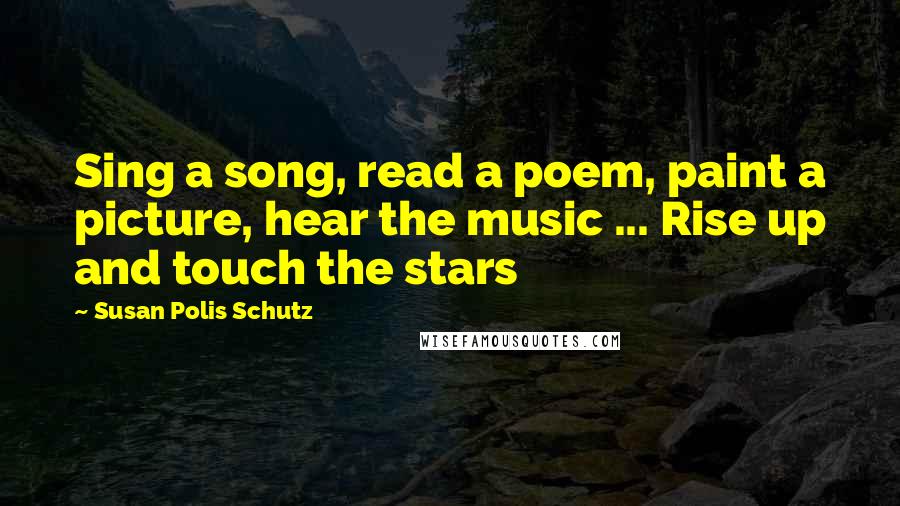 Susan Polis Schutz Quotes: Sing a song, read a poem, paint a picture, hear the music ... Rise up and touch the stars