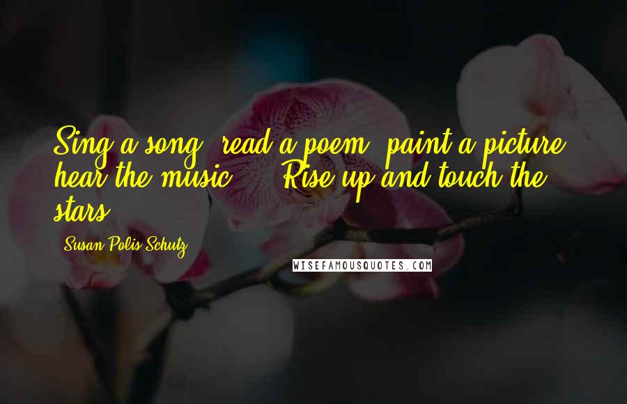 Susan Polis Schutz Quotes: Sing a song, read a poem, paint a picture, hear the music ... Rise up and touch the stars