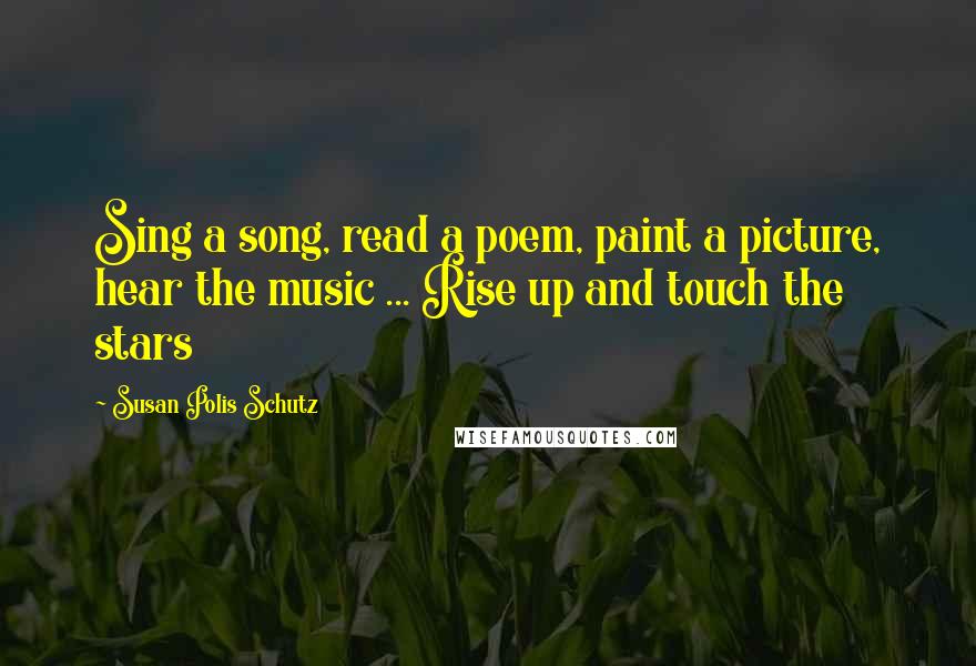 Susan Polis Schutz Quotes: Sing a song, read a poem, paint a picture, hear the music ... Rise up and touch the stars