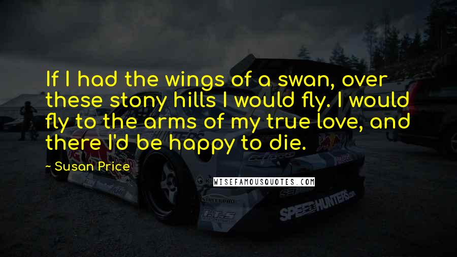 Susan Price Quotes: If I had the wings of a swan, over these stony hills I would fly. I would fly to the arms of my true love, and there I'd be happy to die.