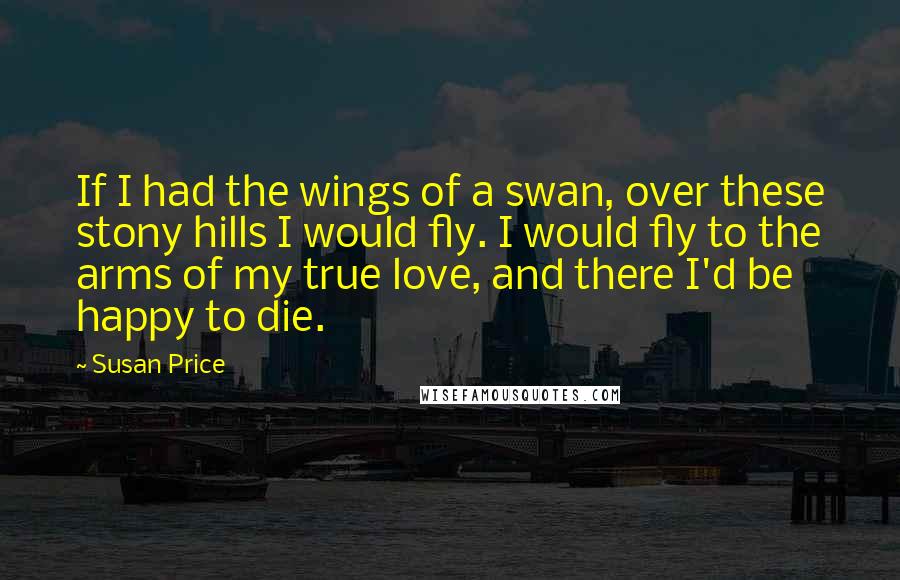 Susan Price Quotes: If I had the wings of a swan, over these stony hills I would fly. I would fly to the arms of my true love, and there I'd be happy to die.