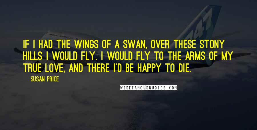 Susan Price Quotes: If I had the wings of a swan, over these stony hills I would fly. I would fly to the arms of my true love, and there I'd be happy to die.