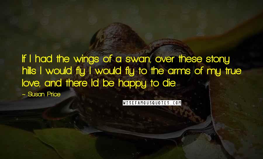 Susan Price Quotes: If I had the wings of a swan, over these stony hills I would fly. I would fly to the arms of my true love, and there I'd be happy to die.