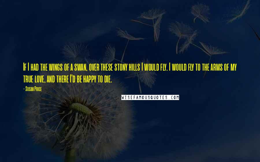 Susan Price Quotes: If I had the wings of a swan, over these stony hills I would fly. I would fly to the arms of my true love, and there I'd be happy to die.