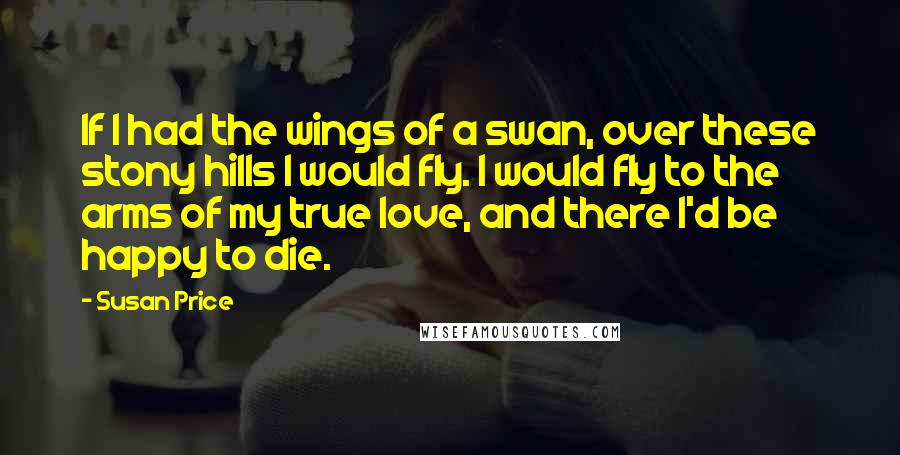 Susan Price Quotes: If I had the wings of a swan, over these stony hills I would fly. I would fly to the arms of my true love, and there I'd be happy to die.