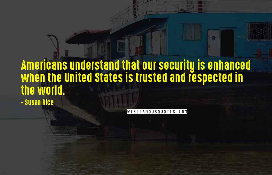 Susan Rice Quotes: Americans understand that our security is enhanced when the United States is trusted and respected in the world.