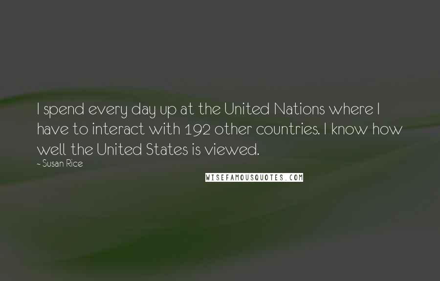 Susan Rice Quotes: I spend every day up at the United Nations where I have to interact with 192 other countries. I know how well the United States is viewed.