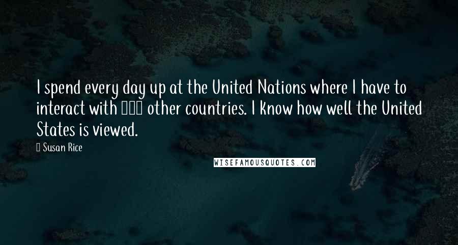 Susan Rice Quotes: I spend every day up at the United Nations where I have to interact with 192 other countries. I know how well the United States is viewed.