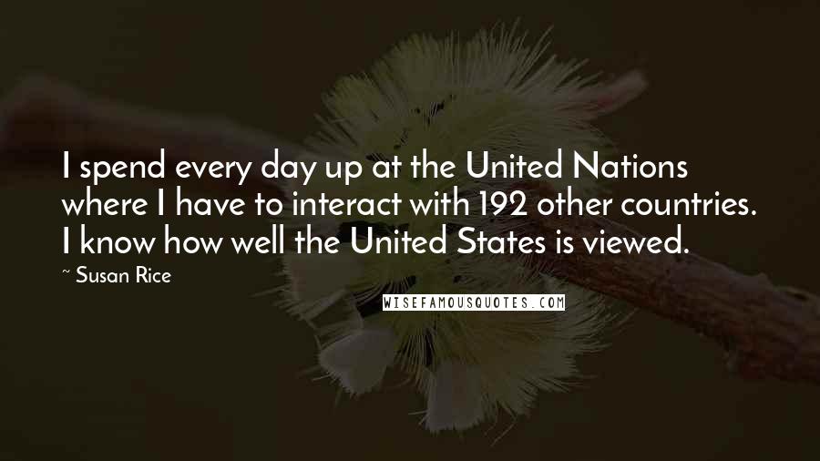 Susan Rice Quotes: I spend every day up at the United Nations where I have to interact with 192 other countries. I know how well the United States is viewed.