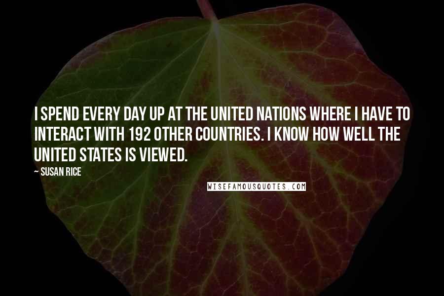 Susan Rice Quotes: I spend every day up at the United Nations where I have to interact with 192 other countries. I know how well the United States is viewed.