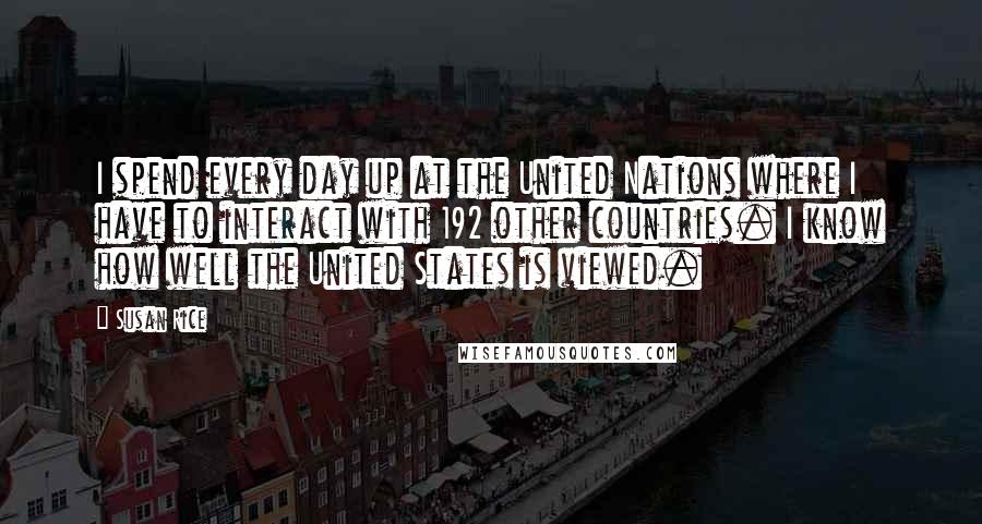 Susan Rice Quotes: I spend every day up at the United Nations where I have to interact with 192 other countries. I know how well the United States is viewed.