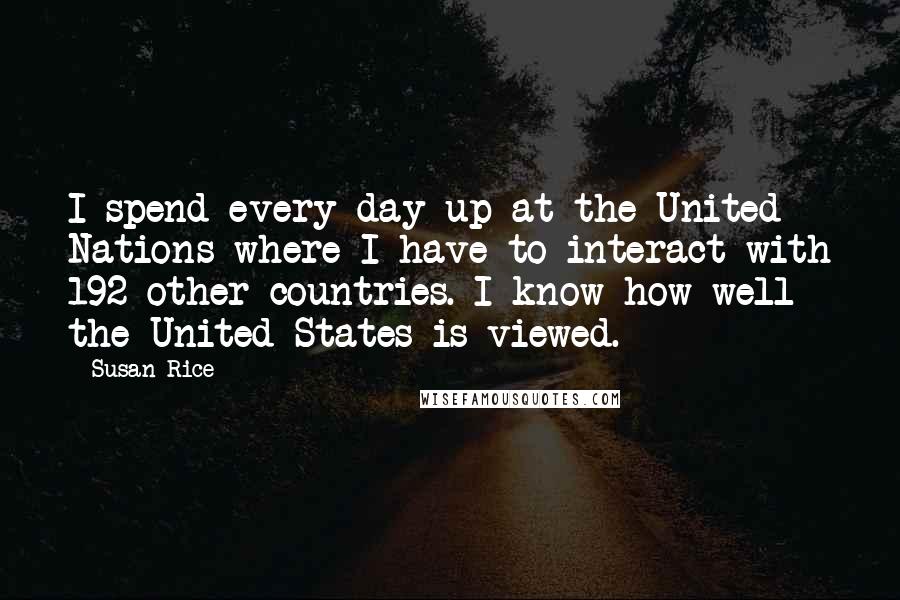 Susan Rice Quotes: I spend every day up at the United Nations where I have to interact with 192 other countries. I know how well the United States is viewed.