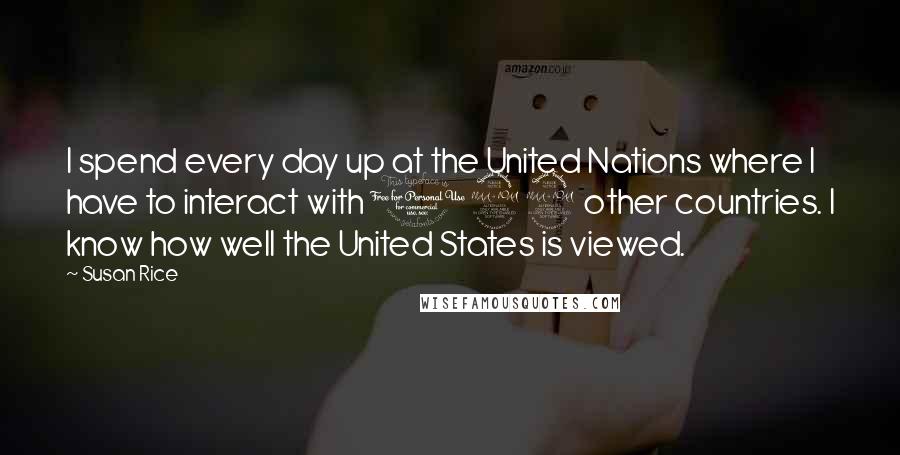 Susan Rice Quotes: I spend every day up at the United Nations where I have to interact with 192 other countries. I know how well the United States is viewed.